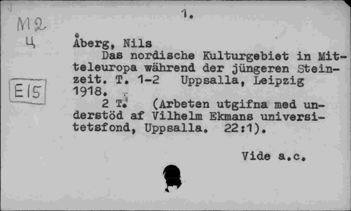 ﻿1.
Àberg, Nils
Das nordische Kulturgebiet in Mitteleuropa während der jüngeren Steinzeit. T. 1-2 Uppsalla, Leipzig 1918. -r
2 T. (Arbeten utgifna med un-derstöd af Vilhelm Ekmans universi-tetsfond, Uppsalla. 22:1).
Vide а.с
Я